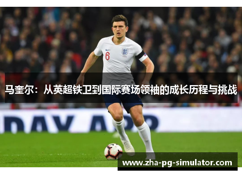 马奎尔：从英超铁卫到国际赛场领袖的成长历程与挑战