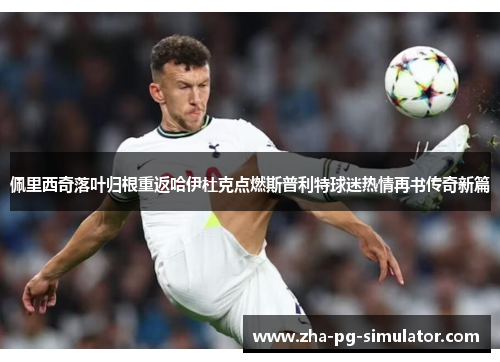 佩里西奇落叶归根重返哈伊杜克点燃斯普利特球迷热情再书传奇新篇