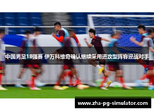 中国男足18强赛 伊万科维奇确认继续采用进攻型阵容迎战对手