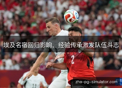 埃及名宿回归影响，经验传承激发队伍斗志